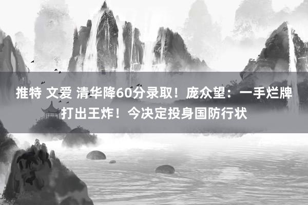 推特 文爱 清华降60分录取！庞众望：一手烂牌打出王炸！今决定投身国防行状