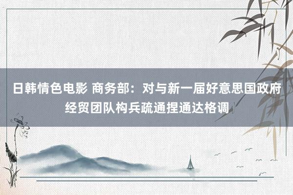 日韩情色电影 商务部：对与新一届好意思国政府经贸团队构兵疏通捏通达格调