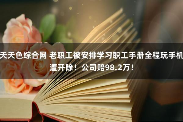 天天色综合网 老职工被安排学习职工手册全程玩手机遭开除！公司赔98.2万！