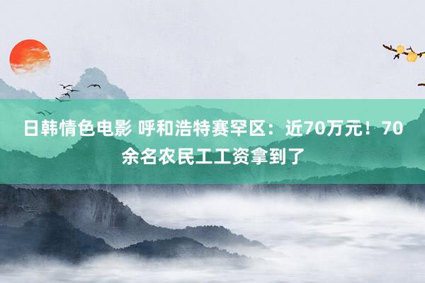 日韩情色电影 呼和浩特赛罕区：近70万元！70余名农民工工资拿到了