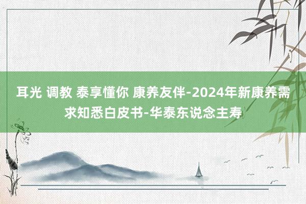 耳光 调教 泰享懂你 康养友伴-2024年新康养需求知悉白皮书-华泰东说念主寿