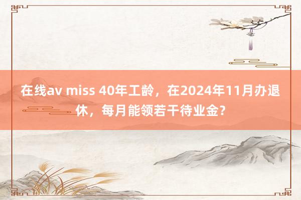 在线av miss 40年工龄，在2024年11月办退休，每月能领若干待业金？