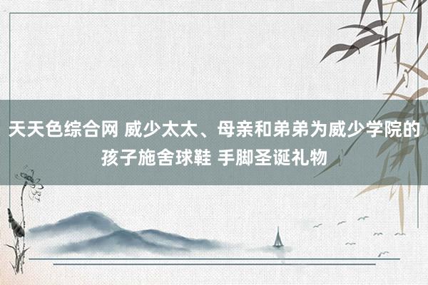 天天色综合网 威少太太、母亲和弟弟为威少学院的孩子施舍球鞋 手脚圣诞礼物