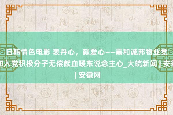 日韩情色电影 表丹心，献爱心——嘉和诚邦物业党员和入党积极分子无偿献血暖东说念主心_大皖新闻 | 安徽网