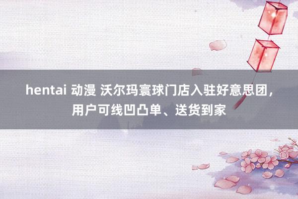 hentai 动漫 沃尔玛寰球门店入驻好意思团，用户可线凹凸单、送货到家