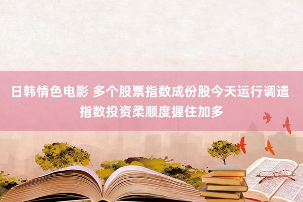 日韩情色电影 多个股票指数成份股今天运行调遣 指数投资柔顺度握住加多