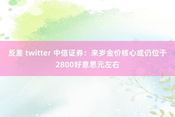 反差 twitter 中信证券：来岁金价核心或仍位于2800好意思元左右