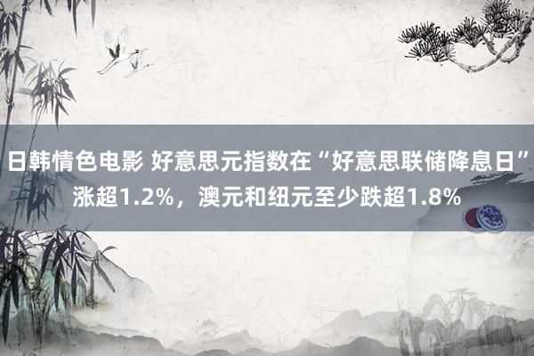 日韩情色电影 好意思元指数在“好意思联储降息日”涨超1.2%，澳元和纽元至少跌超1.8%