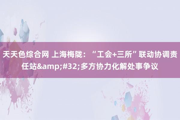 天天色综合网 上海梅陇：“工会+三所”联动协调责任站&#32;多方协力化解处事争议