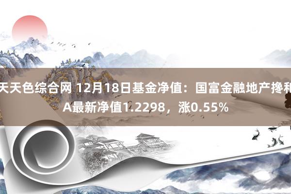 天天色综合网 12月18日基金净值：国富金融地产搀和A最新净值1.2298，涨0.55%