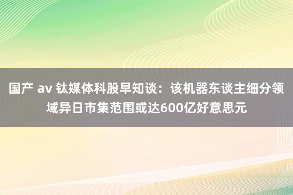 国产 av 钛媒体科股早知谈：该机器东谈主细分领域异日市集范围或达600亿好意思元