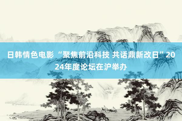 日韩情色电影 “聚焦前沿科技 共话鼎新改日”2024年度论坛在沪举办