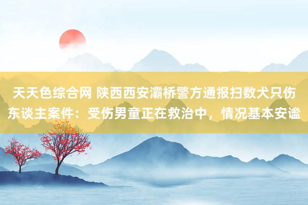 天天色综合网 陕西西安灞桥警方通报扫数犬只伤东谈主案件：受伤男童正在救治中，情况基本安谧