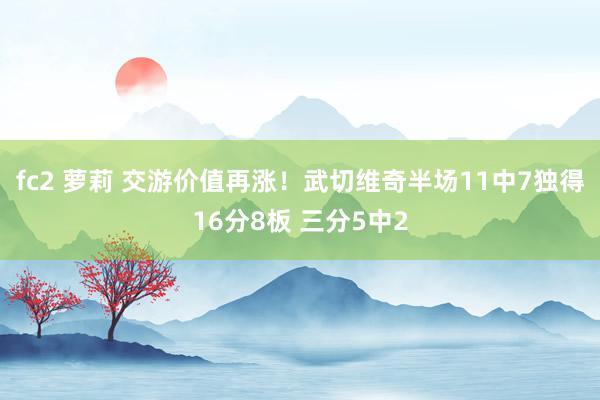 fc2 萝莉 交游价值再涨！武切维奇半场11中7独得16分8板 三分5中2