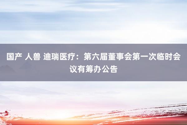 国产 人兽 迪瑞医疗：第六届董事会第一次临时会议有筹办公告