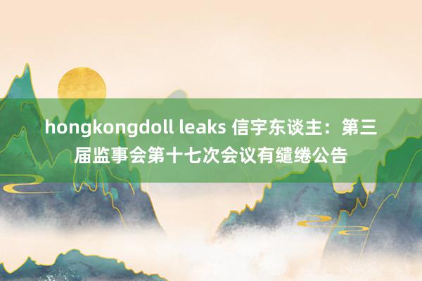 hongkongdoll leaks 信宇东谈主：第三届监事会第十七次会议有缱绻公告