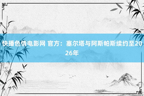 快播色情电影网 官方：塞尔塔与阿斯帕斯续约至2026年