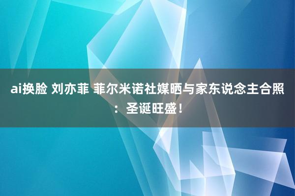 ai换脸 刘亦菲 菲尔米诺社媒晒与家东说念主合照：圣诞旺盛！