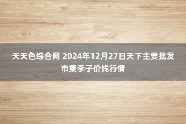 天天色综合网 2024年12月27日天下主要批发市集李子价钱行情