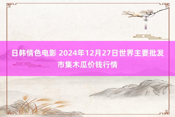 日韩情色电影 2024年12月27日世界主要批发市集木瓜价钱行情