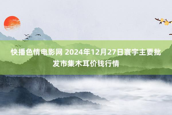 快播色情电影网 2024年12月27日寰宇主要批发市集木耳价钱行情