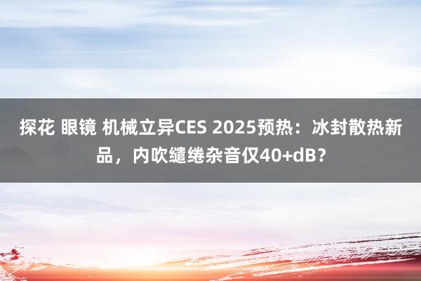 探花 眼镜 机械立异CES 2025预热：冰封散热新品，内吹缱绻杂音仅40+dB？