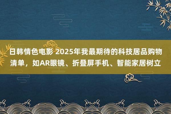 日韩情色电影 2025年我最期待的科技居品购物清单，如AR眼镜、折叠屏手机、智能家居树立