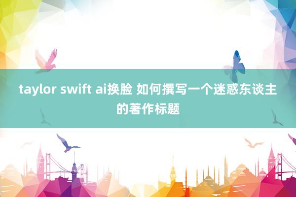 taylor swift ai换脸 如何撰写一个迷惑东谈主的著作标题