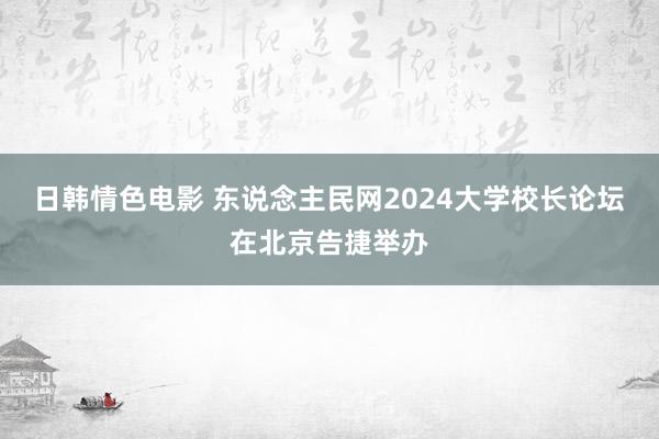 日韩情色电影 东说念主民网2024大学校长论坛在北京告捷举办