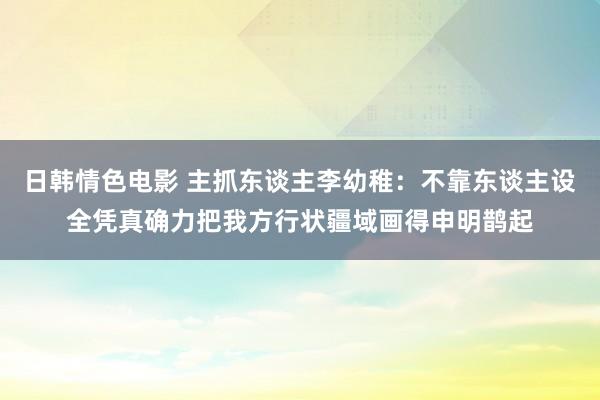 日韩情色电影 主抓东谈主李幼稚：不靠东谈主设全凭真确力把我方行状疆域画得申明鹊起