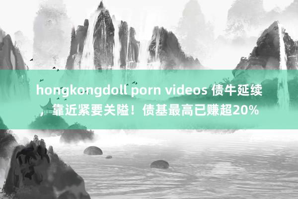 hongkongdoll porn videos 债牛延续，靠近紧要关隘！债基最高已赚超20%