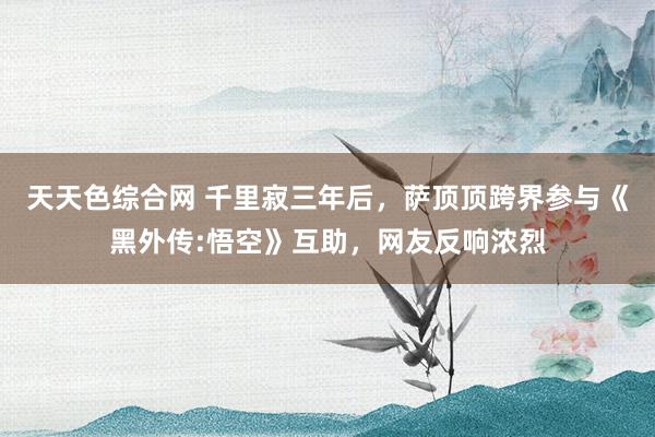 天天色综合网 千里寂三年后，萨顶顶跨界参与《黑外传:悟空》互助，网友反响浓烈