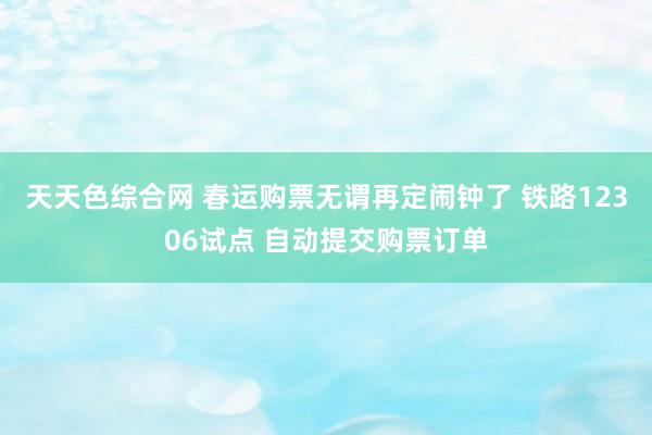 天天色综合网 春运购票无谓再定闹钟了 铁路12306试点 自动提交购票订单