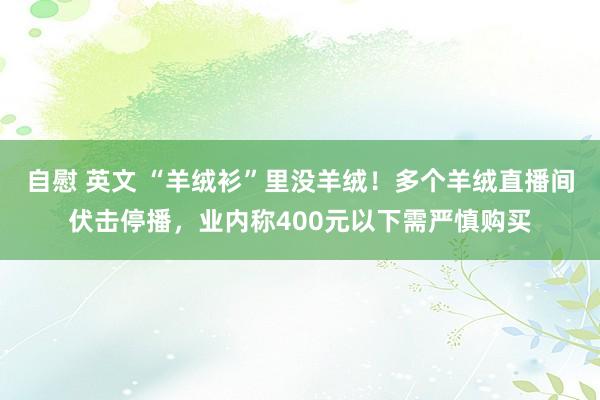 自慰 英文 “羊绒衫”里没羊绒！多个羊绒直播间伏击停播，业内称400元以下需严慎购买