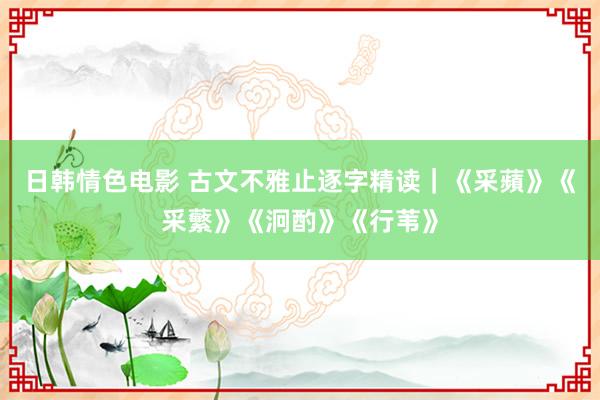 日韩情色电影 古文不雅止逐字精读｜《采蘋》《采蘩》《泂酌》《行苇》