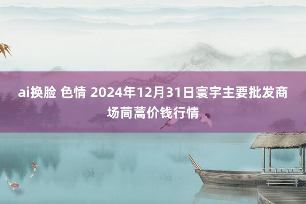 ai换脸 色情 2024年12月31日寰宇主要批发商场茼蒿价钱行情