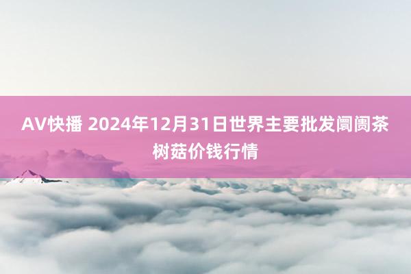 AV快播 2024年12月31日世界主要批发阛阓茶树菇价钱行情