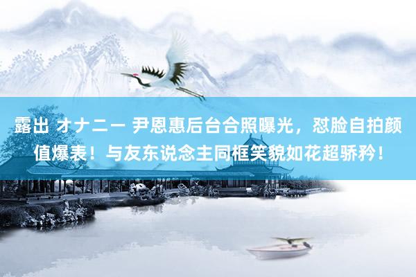 露出 オナニー 尹恩惠后台合照曝光，怼脸自拍颜值爆表！与友东说念主同框笑貌如花超骄矜！