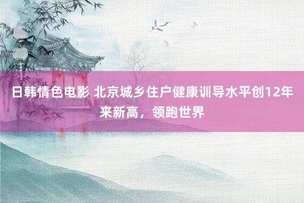 日韩情色电影 北京城乡住户健康训导水平创12年来新高，领跑世界