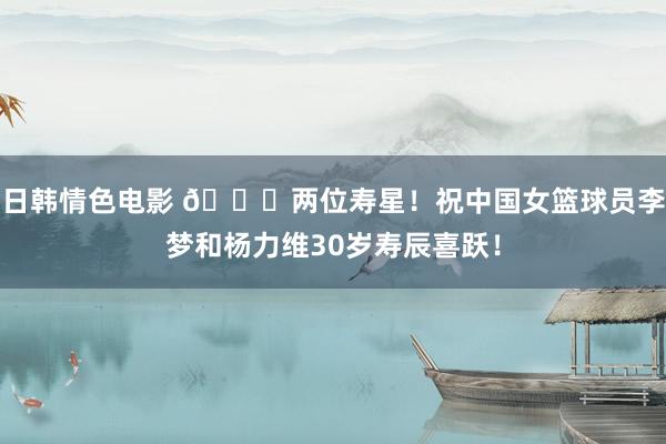 日韩情色电影 🎂两位寿星！祝中国女篮球员李梦和杨力维30岁寿辰喜跃！