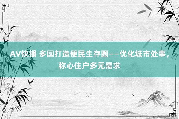 AV快播 多国打造便民生存圈——优化城市处事，称心住户多元需求