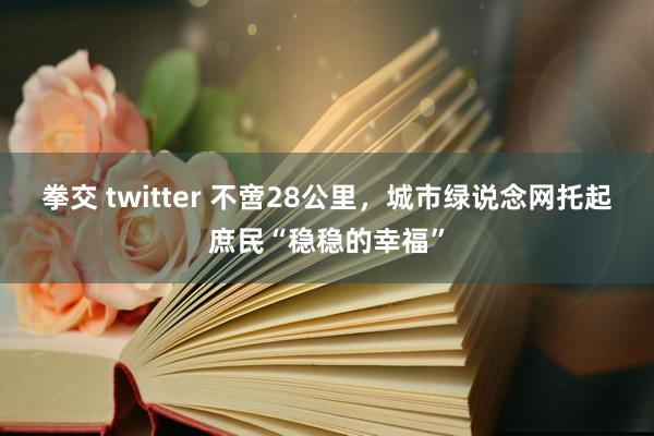 拳交 twitter 不啻28公里，城市绿说念网托起庶民“稳稳的幸福”