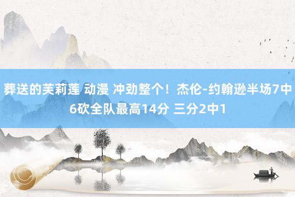 葬送的芙莉莲 动漫 冲劲整个！杰伦-约翰逊半场7中6砍全队最高14分 三分2中1