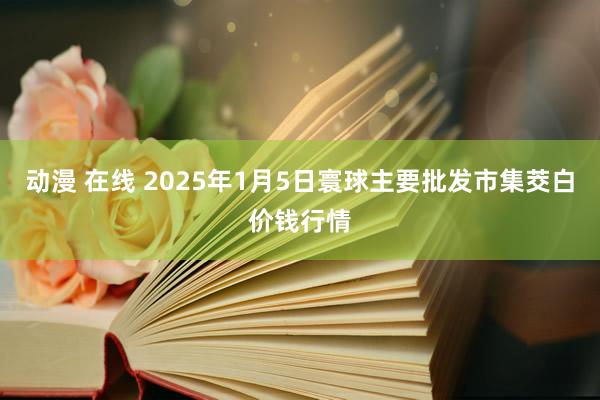 动漫 在线 2025年1月5日寰球主要批发市集茭白价钱行情