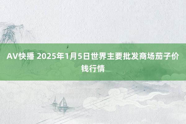 AV快播 2025年1月5日世界主要批发商场茄子价钱行情