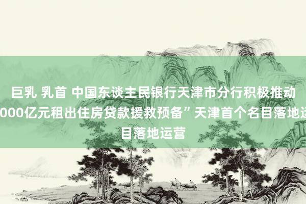 巨乳 乳首 中国东谈主民银行天津市分行积极推动“1000亿元租出住房贷款援救预备”天津首个名目落地运营