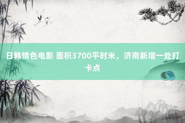 日韩情色电影 面积3700平时米，济南新增一处打卡点