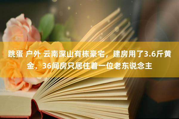 跳蛋 户外 云南深山有栋豪宅，建房用了3.6斤黄金，36间房只居住着一位老东说念主