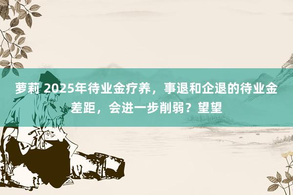 萝莉 2025年待业金疗养，事退和企退的待业金差距，会进一步削弱？望望