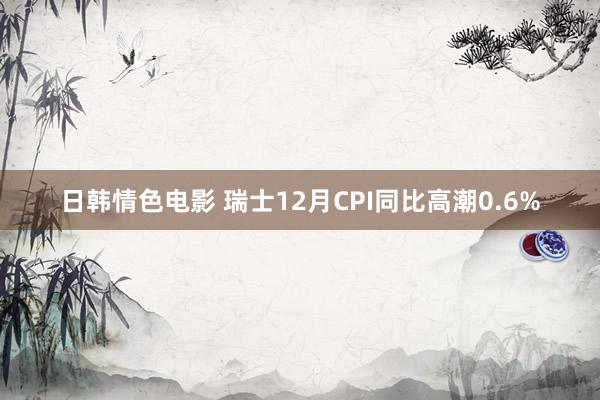 日韩情色电影 瑞士12月CPI同比高潮0.6%